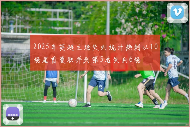 2025年英超主场失利统计热刺以10场居首曼联并列第5名失利6场