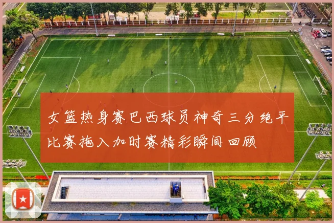 女篮热身赛巴西球员神奇三分绝平比赛拖入加时赛精彩瞬间回顾