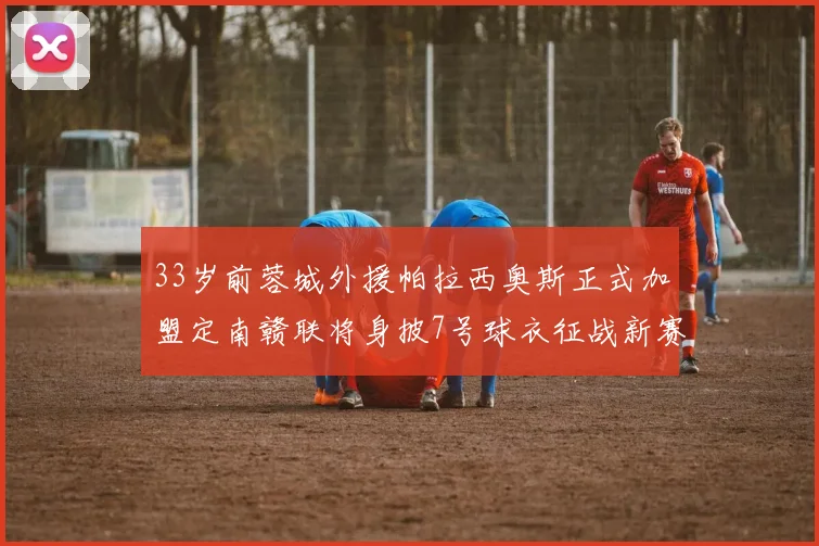 33岁前蓉城外援帕拉西奥斯正式加盟定南赣联将身披7号球衣征战新赛季
