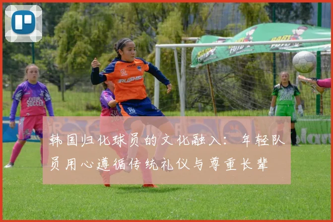 韩国归化球员的文化融入：年轻队员用心遵循传统礼仪与尊重长辈
