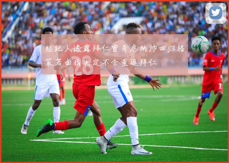 经纪人透露拜仁曾考虑纳帅回归格策若由我决定不会重返拜仁