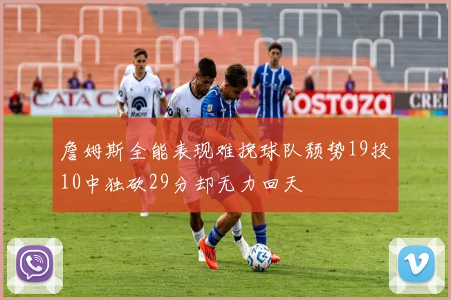 詹姆斯全能表现难挽球队颓势19投10中独砍29分却无力回天