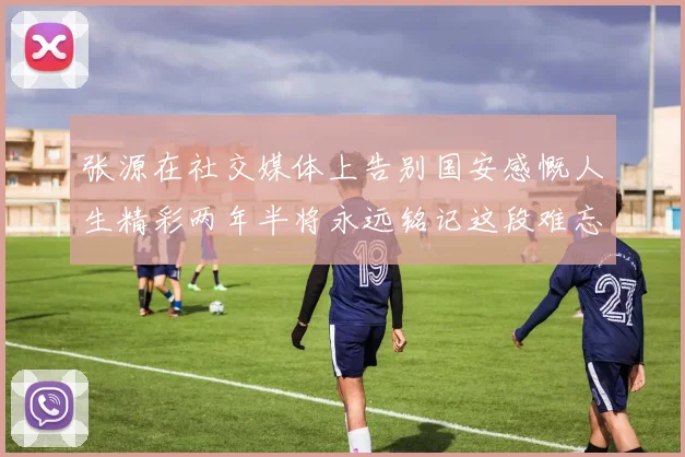张源在社交媒体上告别国安感慨人生精彩两年半将永远铭记这段难忘故事