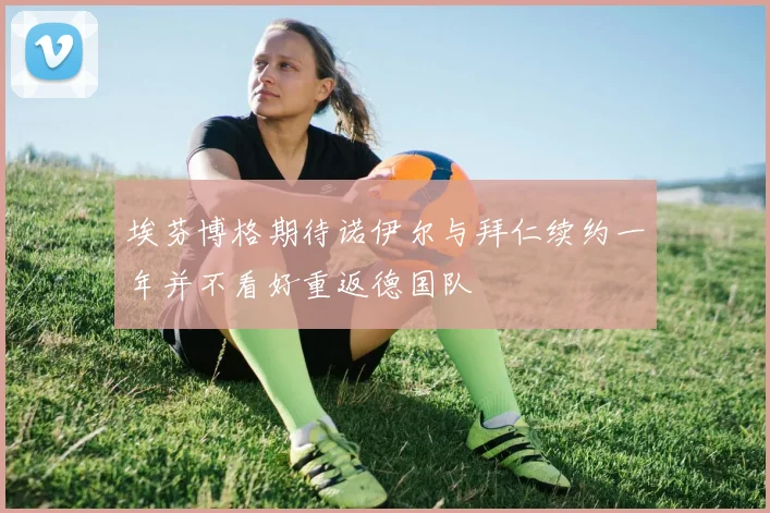 埃芬博格期待诺伊尔与拜仁续约一年并不看好重返德国队