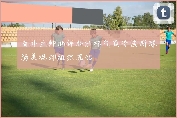 南非主帅批评非洲杯气氛冷淡新球场美观却组织混乱