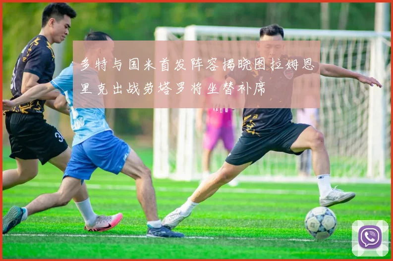 多特与国米首发阵容揭晓图拉姆恩里克出战劳塔罗将坐替补席
