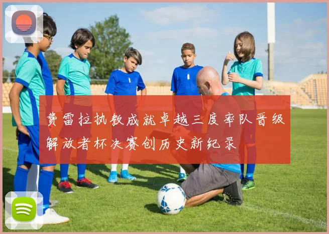 费雷拉执教成就卓越三度率队晋级解放者杯决赛创历史新纪录