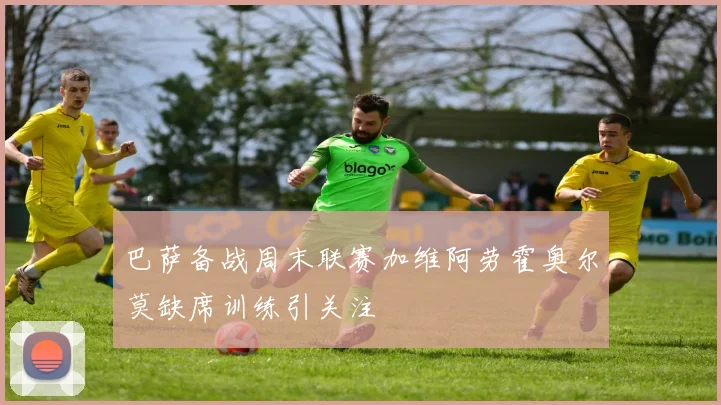 巴萨备战周末联赛加维阿劳霍奥尔莫缺席训练引关注