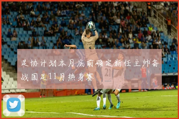 足协计划本月底前确定新任主帅备战国足11月热身赛