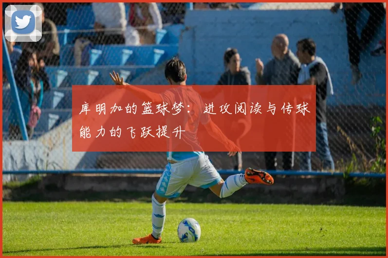 库明加的篮球梦：进攻阅读与传球能力的飞跃提升