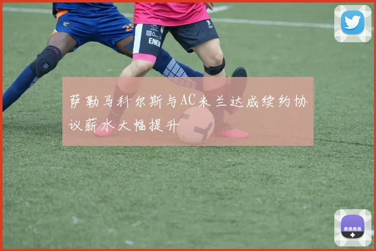 萨勒马科尔斯与AC米兰达成续约协议薪水大幅提升