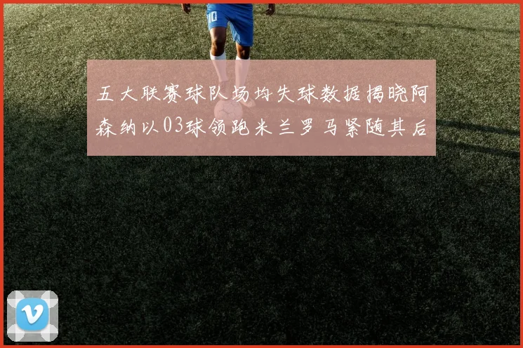 五大联赛球队场均失球数据揭晓阿森纳以03球领跑米兰罗马紧随其后