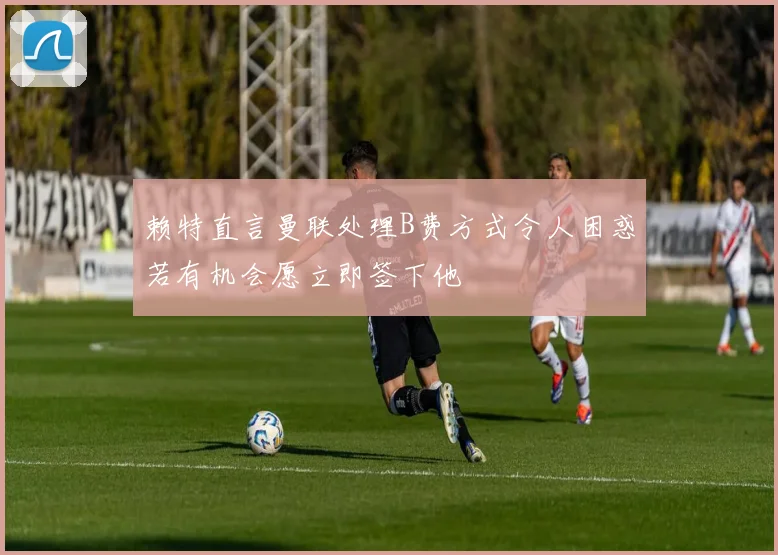 赖特直言曼联处理B费方式令人困惑若有机会愿立即签下他
