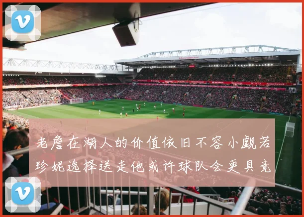 老詹在湖人的价值依旧不容小觑若珍妮选择送走他或许球队会更具竞争力