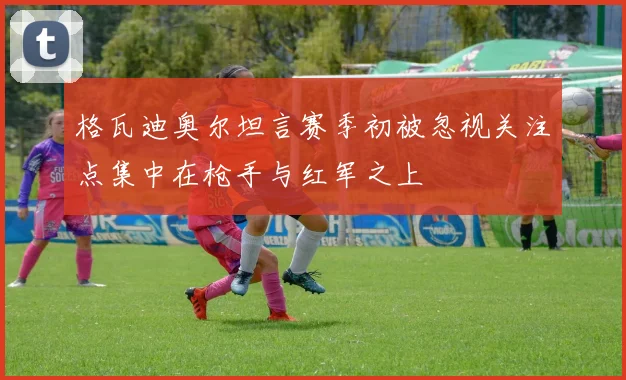 格瓦迪奥尔坦言赛季初被忽视关注点集中在枪手与红军之上