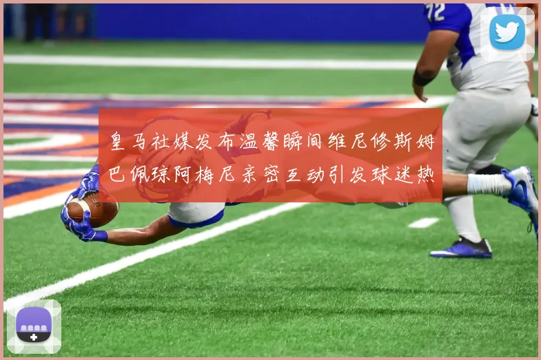 皇马社媒发布温馨瞬间维尼修斯姆巴佩琼阿梅尼亲密互动引发球迷热议