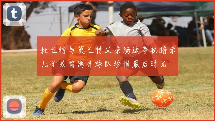 杜兰特与莫兰特父亲场边争执暗示儿子或将离开球队珍惜最后时光