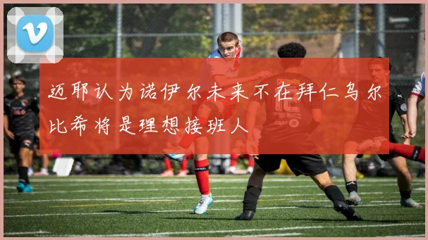 迈耶认为诺伊尔未来不在拜仁乌尔比希将是理想接班人