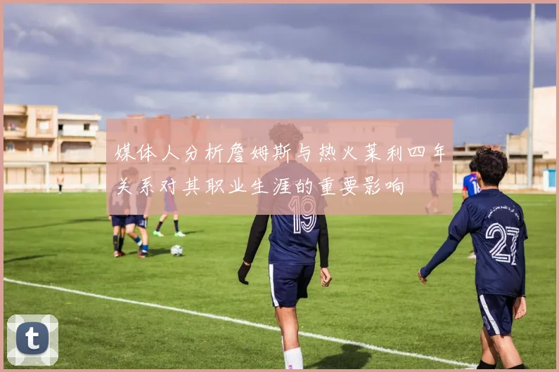媒体人分析詹姆斯与热火莱利四年关系对其职业生涯的重要影响