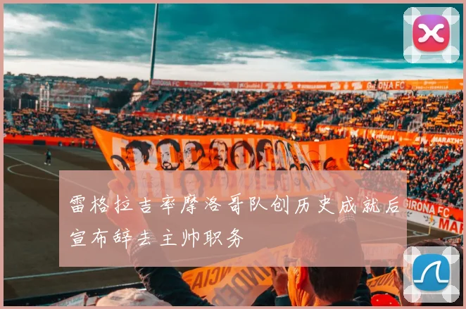 雷格拉吉率摩洛哥队创历史成就后宣布辞去主帅职务