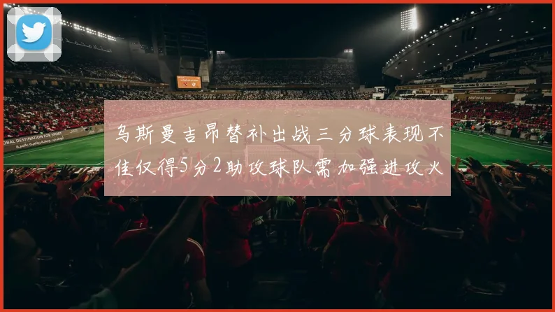 乌斯曼吉昂替补出战三分球表现不佳仅得5分2助攻球队需加强进攻火力