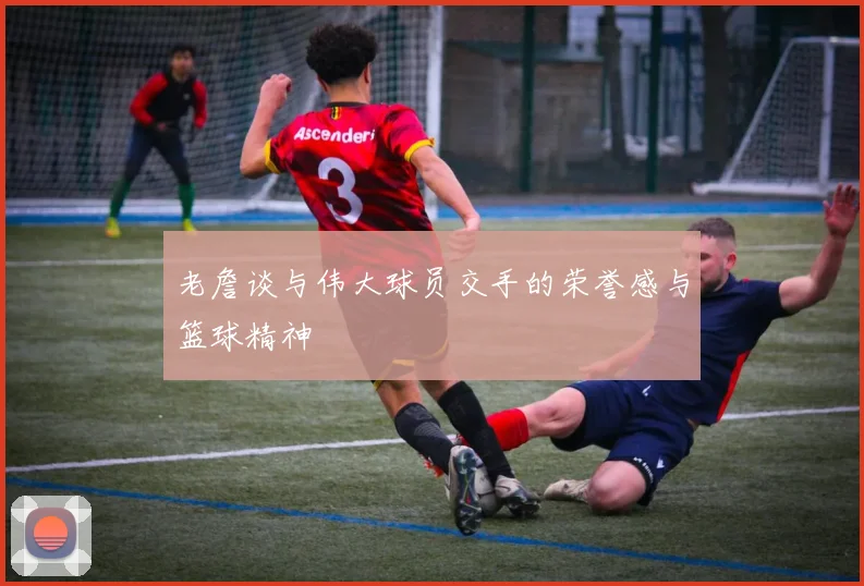 老詹谈与伟大球员交手的荣誉感与篮球精神