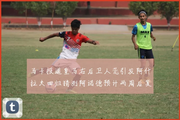 马卡报道皇马右后卫人荒引发阿什拉夫回归猜测阿诺德预计两周后复出